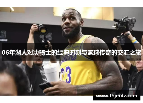 06年湖人对决骑士的经典时刻与篮球传奇的交汇之旅